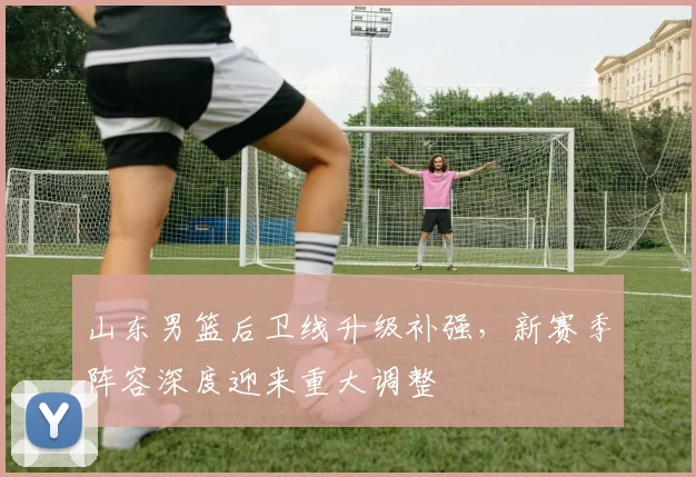 山东男篮后卫线升级补强，新赛季阵容深度迎来重大调整