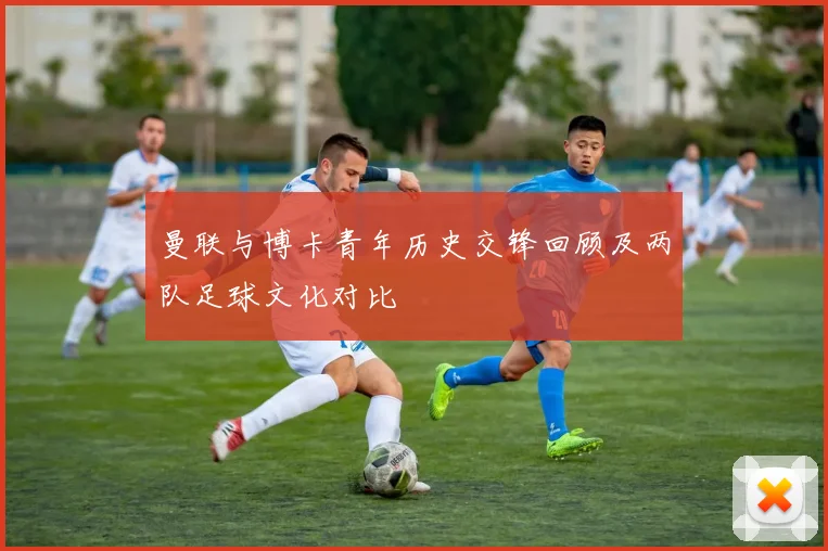 曼联与博卡青年历史交锋回顾及两队足球文化对比