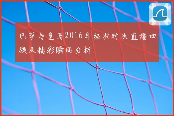 巴萨与皇马2016年经典对决直播回顾及精彩瞬间分析