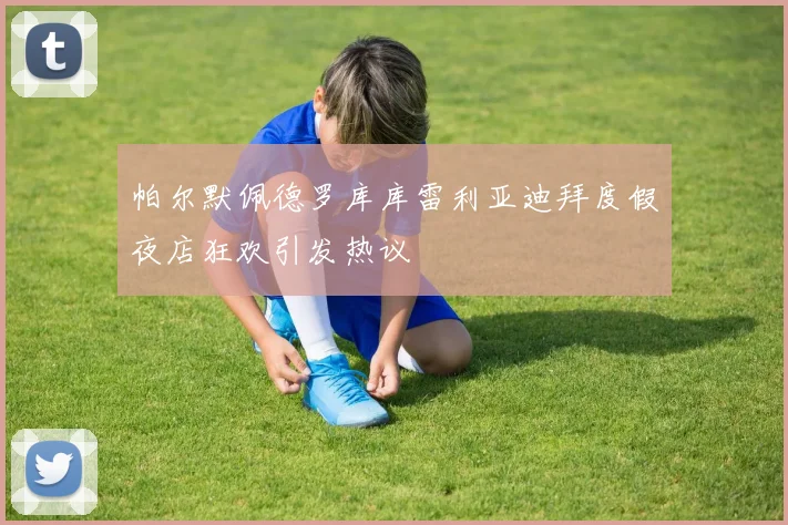 帕尔默佩德罗库库雷利亚迪拜度假夜店狂欢引发热议