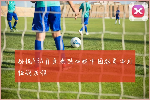 孙悦NBA首秀表现回顾中国球员海外征战历程