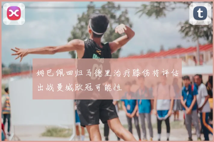 姆巴佩回归马德里治疗膝伤将评估出战曼城欧冠可能性