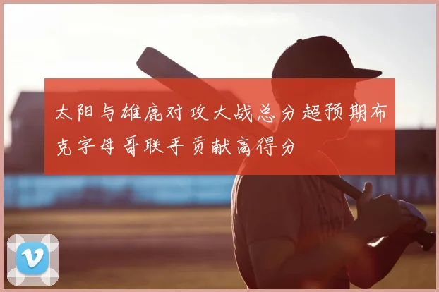 太阳与雄鹿对攻大战总分超预期布克字母哥联手贡献高得分