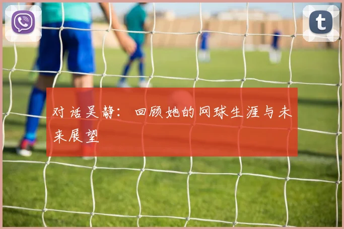 对话吴静：回顾她的网球生涯与未来展望